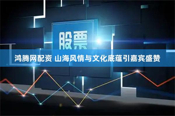 鸿腾网配资 山海风情与文化底蕴引嘉宾盛赞