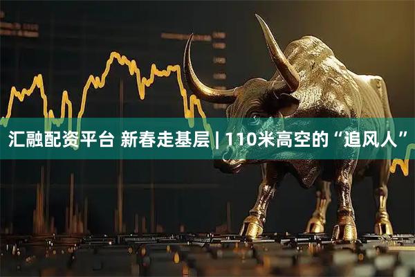 汇融配资平台 新春走基层 | 110米高空的“追风人”