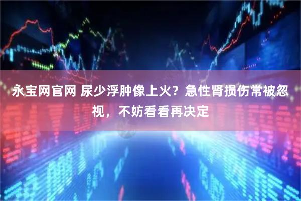 永宝网官网 尿少浮肿像上火？急性肾损伤常被忽视，不妨看看再决定