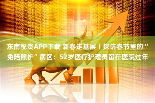 东南配资APP下载 新春走基层丨探访春节里的“免陪照护”病区：52岁医疗护理员留在医院过年
