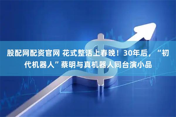 股配网配资官网 花式整活上春晚！30年后，“初代机器人”蔡明与真机器人同台演小品