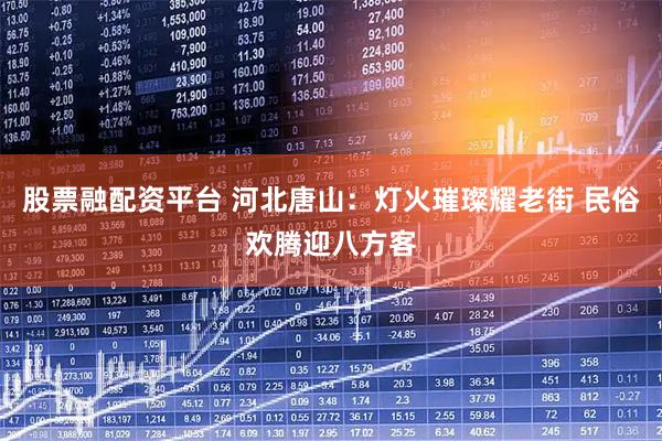 股票融配资平台 河北唐山：灯火璀璨耀老街 民俗欢腾迎八方客
