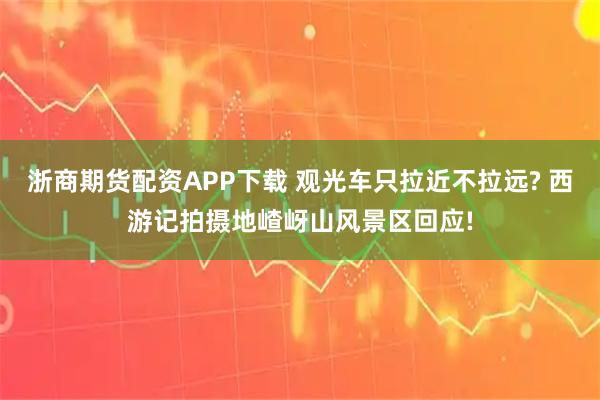 浙商期货配资APP下载 观光车只拉近不拉远? 西游记拍摄地嵖岈山风景区回应!