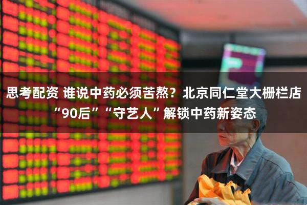 思考配资 谁说中药必须苦熬？北京同仁堂大栅栏店“90后”“守艺人”解锁中药新姿态