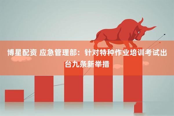 博星配资 应急管理部：针对特种作业培训考试出台九条新举措