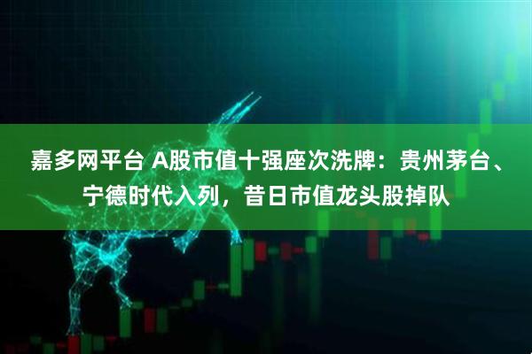 嘉多网平台 A股市值十强座次洗牌：贵州茅台、宁德时代入列，昔日市值龙头股掉队