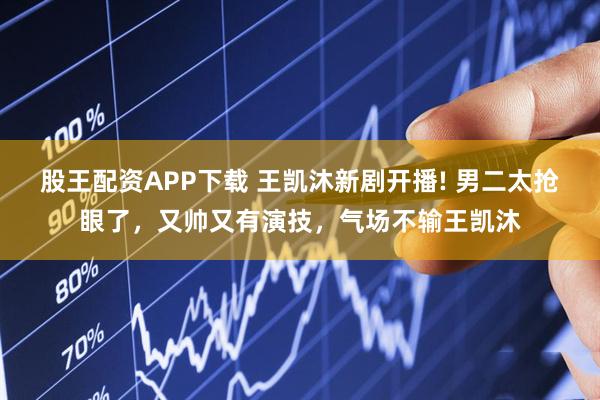 股王配资APP下载 王凯沐新剧开播! 男二太抢眼了，又帅又有演技，气场不输王凯沐