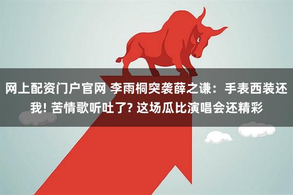 网上配资门户官网 李雨桐突袭薛之谦：手表西装还我! 苦情歌听吐了? 这场瓜比演唱会还精彩