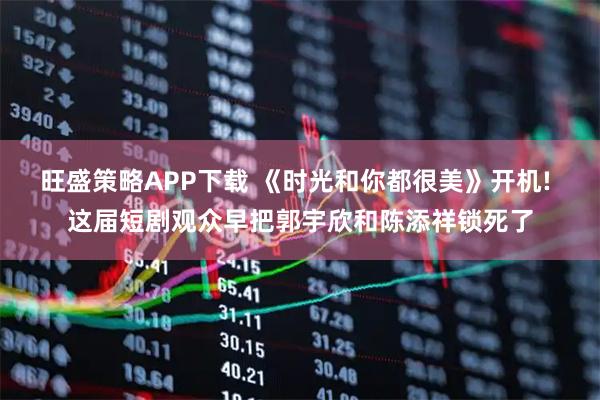 旺盛策略APP下载 《时光和你都很美》开机! 这届短剧观众早把郭宇欣和陈添祥锁死了