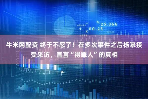 牛米网配资 终于不忍了！在多次事件之后杨幂接受采访，直言“得罪人”的真相