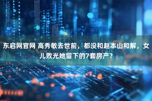东启网官网 高秀敏去世前，都没和赵本山和解，女儿败光她留下的7套房产？