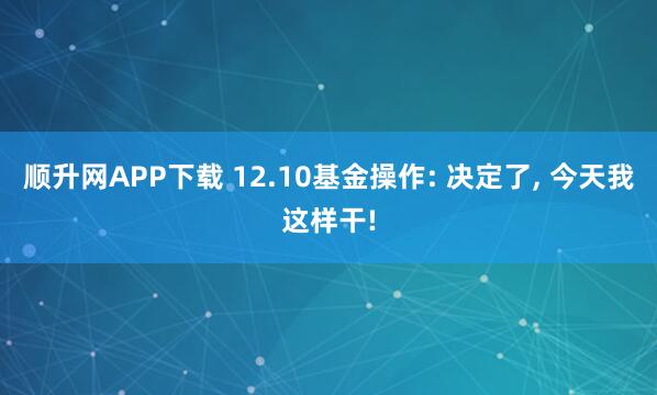 顺升网APP下载 12.10基金操作: 决定了, 今天我这样干!