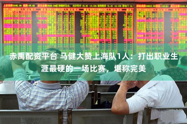 赤禹配资平台 马健大赞上海队1人：打出职业生涯最硬的一场比赛，堪称完美
